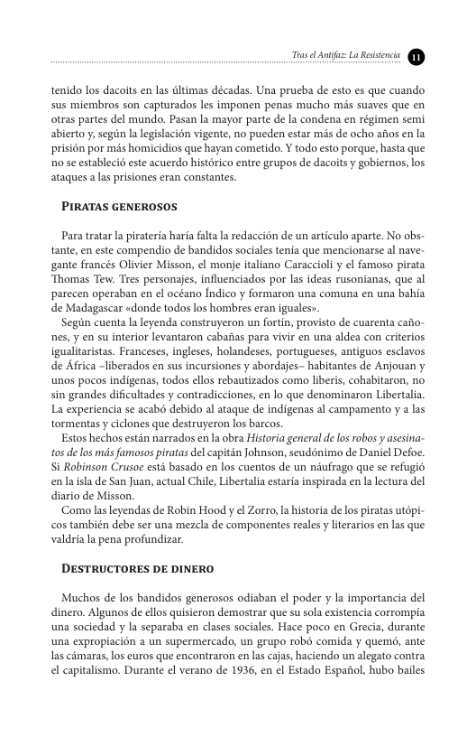 —  tenido los dacoits en las ltimas décadas. Una prueba de esto es que cuando sus miembros son capturados les imponen penas mucho mis suaves que en otras partes del mundo. Pasan la mayor parte de la condena en régimen semi abierto y, segun Ia legislacion vigente, no pueden estar mis de ocho afos en la prisi6n por mis homicidios que hayan cometido. Y todo esto porque, hasta que 1o se establecio este acuerdo histérico entre grupos de dacoits y gobiernos, los ataques alas prisiones eran constantes.  PIRATAS GENEROSOS  Para tratarla pirateria haria fala la redaccién de un articulo aparte. No obs- tante, en este compendio de bandidos sociales tenia que mencionarse al nave- gante francés Olivier Misson, el monje italiano Caracciol y el famoso pirata ‘Thomas Tew. Tres personajes, influenciados por las ideas rusonianas, que al parecen operaban en el océano Indico y formaron una comuna en una bahia de Madagascar «donde todos los hombres eran iguales».  Segin cuenta la leyenda construyeron un fortin, provisto de cuarenta cafio- nes, y en su interior levantaron cabaias para vivir en una aldea con criterios igualitaristas. Franceses, ingleses, holandeses, portugueses, antiguos esclavos de Africa -liberados en sus incursiones y abordajes- habitantes de Anjouan y unos pocos indigenas, todos ellos rebautizados como liberis, cohabitaron, no sin grandes dificultades y contradicciones, en lo que denominaron Libertalia La experiencia se acabo debido al ataque de indigenas al campamento y a las tormentas  ciclones que destruyeron los barcos.  Estos hechos estén narrados en la obra Historia general delos rabos y asesina- tos de los mis famosos piratas del capitin Johnson, seudnimo de Daniel Defoe. Si Robinson Crusae estd basado en los cuentos de un nufrago que se refugio enlaisla de San Juan, actual Chile, Libertalia estaria inspirada en la lctura del diario de Misson.  ‘Como lasleyendas de Robin Hood y el Zorro, a historia de los piratas utdpi- cos también debe ser una mezcla de componentes reales y literarios en las que valdria la pena profundizar.  DESTRUCTORES DE DINERO  Muchos de los bandidos generosos odiaban el poder y la importancia del dinero. Algunos de ellos quisieron demostrar que su sola existencia corrompia una sociedad y la separaba en clases sociales. Hace poco en Grecia, durante una expropiacion a un supermercado, un grupo robd comida y quemo, ante as cémaras, los euros que encontraron en las cajas haciendo un alegato contra el capitalismo. Durante el verano de 1936, en el Estado Espanol, hubo bailes  